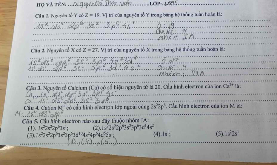 họ và tên: ... __LỚP:_
Câu 1. Nguyên tố Y có Z=19. V. Vị trí của nguyên tố Y trong bảng hệ thống tuần hoàn là:
Câu 2. Nguyên tố X có Z=27. Vị trí của nguyên tố X trong bảng hệ thống tuần hoàn là:
Cậu 3. Nguyên tố Calcium (Ca) có số hiệu nguyên tử là 20. Cấu hình electron của ion Ca^(2+) là:
Câu 4. Cation M^+ có cấu hình electron lớp ngoài cùng 2s^22p^6 *. Cấu hình electron của ion M là:
Câu 5. Cấu hình electron nào sau đây thuộc nhóm IA:
(1). 1s^22s^22p^63s^1; (2). 1s^22s^22p^63s^23p^63d^14s^2
(3). 1s^22s^22p^63s^23p^63d^(10)4s^24p^64d^55s^1; (4).1s^1; (5)..1s^22s^1