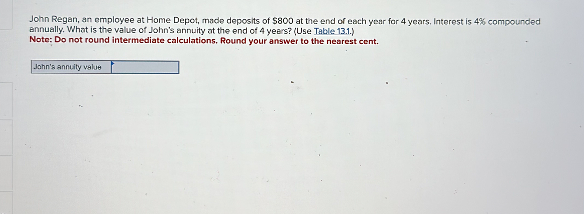 John Regan, an employee at Home Depot, made deposits of $800 at the end of each year for 4 years. Interest is 4% compounded 
annually. What is the value of John's annuity at the end of 4 years? (Use Table 13.1.) 
Note: Do not round intermediate calculations. Round your answer to the nearest cent. 
John's annuity value