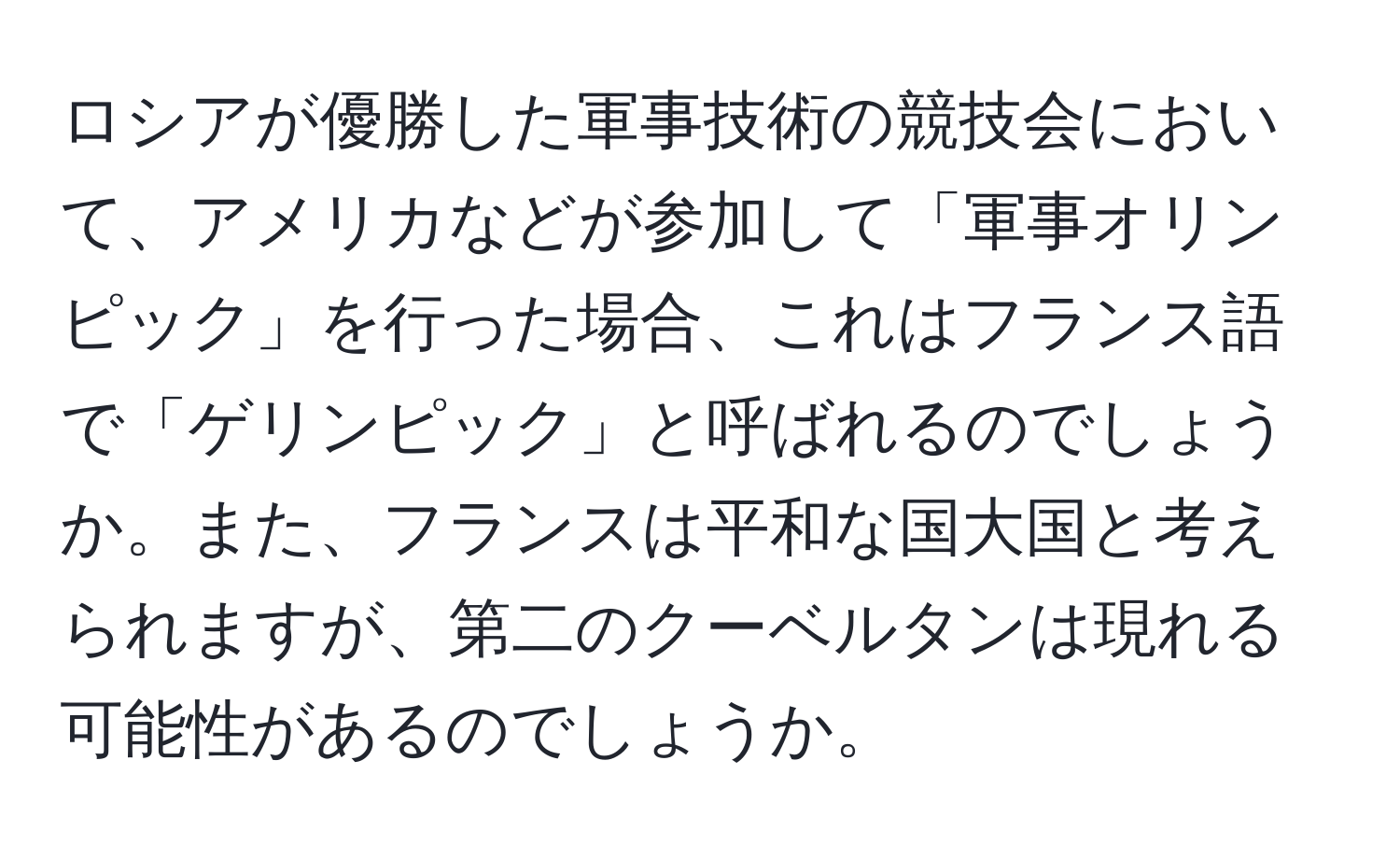 ロシアが優勝した軍事技術の競技会において、アメリカなどが参加して「軍事オリンピック」を行った場合、これはフランス語で「ゲリンピック」と呼ばれるのでしょうか。また、フランスは平和な国大国と考えられますが、第二のクーベルタンは現れる可能性があるのでしょうか。