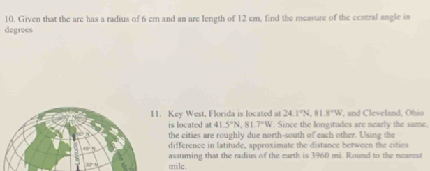 Given that the are has a radius of 6 cm and an are length of 12 cm, find the measure of the central angle in 
degrees 
l1. Key West, Florida is located at 24.1°N, 81.8°W , and Cleveland, Ohio 
is located at 41.5°N, 81.7°W. Since the longitudes are nearly the same, 
the cities are roughly due north-south of each other. Using the 
difference in latitude, approximate the distance between the cities 
assuming that the radius of the earth is 3960 mi. Round to the nearest
mile.