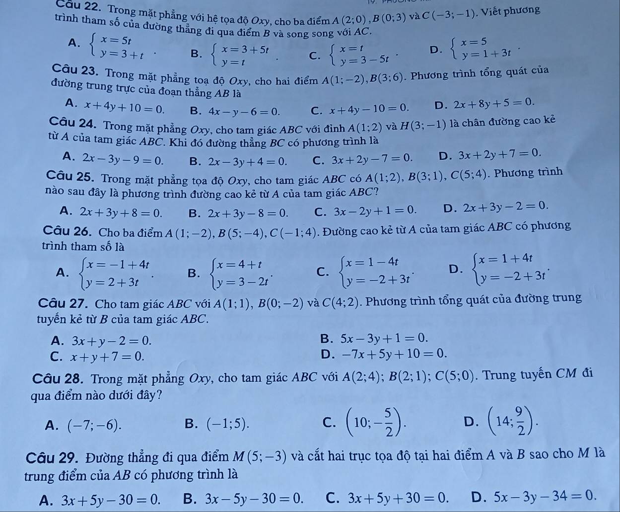 Trong mặt phẳng với hệ tọa độ Oxy, cho ba điểm A(2;0),B(0;3) và C(-3;-1). Viết phương
trình tham số của đường thẳng đi qua điểm B và song song với AC.
A. beginarrayl x=5t y=3+tendarray. B. beginarrayl x=3+5t y=tendarray. C. beginarrayl x=t y=3-5tendarray. . beginarrayl x=5 y=1+3tendarray. .
D.
Câu 23. Trong mặt phẳng toạ độ Oxy, cho hai điểm A(1;-2),B(3;6). Phương trình tổng quát của
đường trung trực của đoạn thẳng AB là
A. x+4y+10=0. B. 4x-y-6=0. C. x+4y-10=0. D. 2x+8y+5=0.
Câu 24. Trong mặt phẳng Oxy, cho tam giác ABC với đỉnh A(1;2) và H(3;-1) là chân đường cao kẻ
từ A của tam giác ABC. Khi đó đường thẳng BC có phương trình là
A. 2x-3y-9=0. B. 2x-3y+4=0. C. 3x+2y-7=0. D. 3x+2y+7=0.
Câu 25. Trong mặt phẳng tọa độ Oxy, cho tam giác ABC có A(1;2),B(3;1),C(5;4). Phương trình
nào sau đây là phương trình đường cao kẻ từ A của tam giác ABC?
A. 2x+3y+8=0. B. 2x+3y-8=0. C. 3x-2y+1=0. D. 2x+3y-2=0.
Câu 26. Cho ba điểm A(1;-2),B(5;-4),C(-1;4). Đường cao kẻ từ A của tam giác ABC có phương
trình tham số là
A. beginarrayl x=-1+4t y=2+3tendarray. . B. beginarrayl x=4+t y=3-2tendarray. . C. beginarrayl x=1-4t y=-2+3tendarray. . D. beginarrayl x=1+4t y=-2+3tendarray. .
Câu 27. Cho tam giác ABC với A(1;1),B(0;-2) và C(4;2). Phương trình tổng quát của đường trung
tuyến kẻ từ B của tam giác ABC.
A. 3x+y-2=0. B. 5x-3y+1=0.
C. x+y+7=0. D. -7x+5y+10=0.
Câu 28. Trong mặt phẳng Oxy, cho tam giác ABC với A(2;4);B(2;1);C(5;0). Trung tuyến CM đi
qua điểm nào dưới đây?
A. (-7;-6). B. (-1;5). C. (10;- 5/2 ). D. (14; 9/2 ).
Câu 29. Đường thẳng đi qua điểm M(5;-3) và cắt hai trục tọa độ tại hai điểm A và B sao cho M là
trung điểm của AB có phương trình là
A. 3x+5y-30=0. B. 3x-5y-30=0. C. 3x+5y+30=0. D. 5x-3y-34=0.