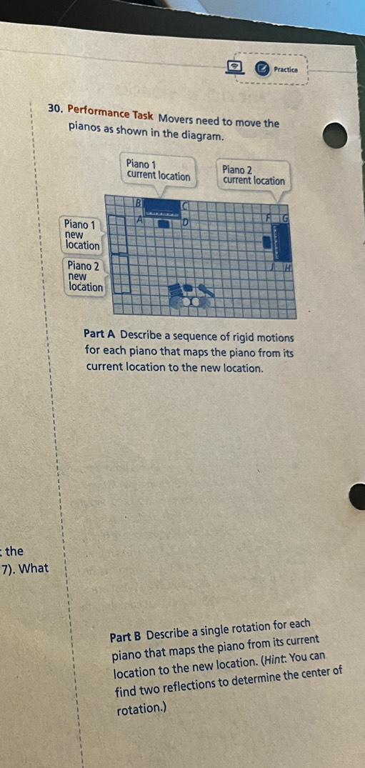 Practice 
30. Performance Task Movers need to move the 
pianos as shown in the diagram. 
Part A Describe a sequence of rigid motions 
for each piano that maps the piano from its 
current location to the new location. 
the 
7). What 
Part B Describe a single rotation for each 
piano that maps the piano from its current 
location to the new location. (Hint: You can 
find two reflections to determine the center of 
rotation.)