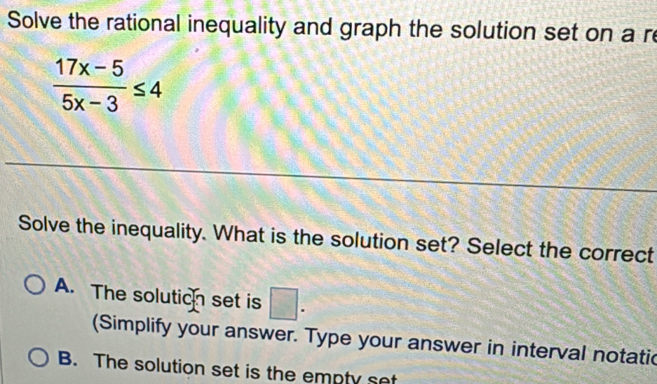 Solve the rational inequality and graph the solution set on a re
 (17x-5)/5x-3 ≤ 4
Solve the inequality. What is the solution set? Select the correct
A. The solutioh set is □ . 
(Simplify your answer. Type your answer in interval notatic
B. The solution set is the empty set