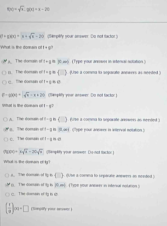 f(x)=sqrt(x);g(x)=x-20
(f+g)(x)=x+sqrt(x)-20 (Simplify your answer. Do not factor.)
What is the domain of f+g ?
A. The domain of f+g is [0,∈fty ) (Type your answer in interval notation.)
B. The domain of f+g is . (Use a comma to separate answers as needed.)
c、 The domain of f+g is Ø
(f-g)(x)=sqrt(x)-x+20 (Simplify your answer. Do not factor.)
What is the domain of f-g ?
A. The domain of f-g is ▲. (Use a comma to separate answers as needed.)
B. The domain of f-g is [0,∈fty ) (Type your answer in interval notation.)
C.The domain of f-g Is Ø
(fg)(x)=xsqrt(x)-20sqrt(x) (Simplify your answer. Do not factor.)
What is the domain of fg?
A. The domain of fg is  . (Use a comma to separate answers as needed.)
B. The domain of fg is (0,∈fty ). (Type your answer in interval notation.)
c. The domain of fg is
( f/g )(x)=□ (Simplify your answer.)