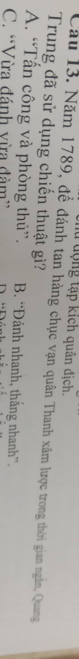 động tập kích quân địch.
Câu 13. Năm 1789, để đánh tan hàng chục vạn quân Thanh xâm lược trong thời gian ngăn, Quang
Trung đã sử dụng chiến thuật gì?
A. “Tần công và phòng thủ”. B. “Đánh nhanh, thắng nhanh”.
C. “Vừa đánh vừa đàm”