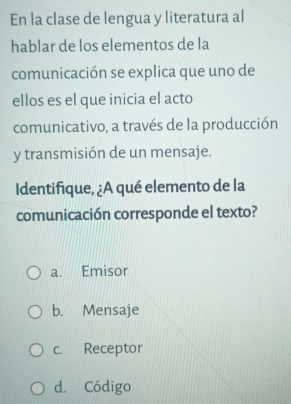 En la clase de lengua y literatura al
hablar de los elementos de la
comunicación se explica que uno de
ellos es el que inicia el acto
comunicativo, a través de la producción
y transmisión de un mensaje.
Identifique, ¿A qué elemento de la
comunicación corresponde el texto?
a. Emisor
b. Mensaje
c. Receptor
d. Código