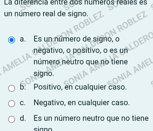 La diferencia entre dos numeros reales es
un número real de signo.
a. Es un número de signo, o
negativo, o posítivo, o es un LDERO
número neutro que no tiene
signo.
b. Positivo, en cualquier caso.
c. Negativo, en cualquier caso.
d. Es un número neutro que no tiene
siano