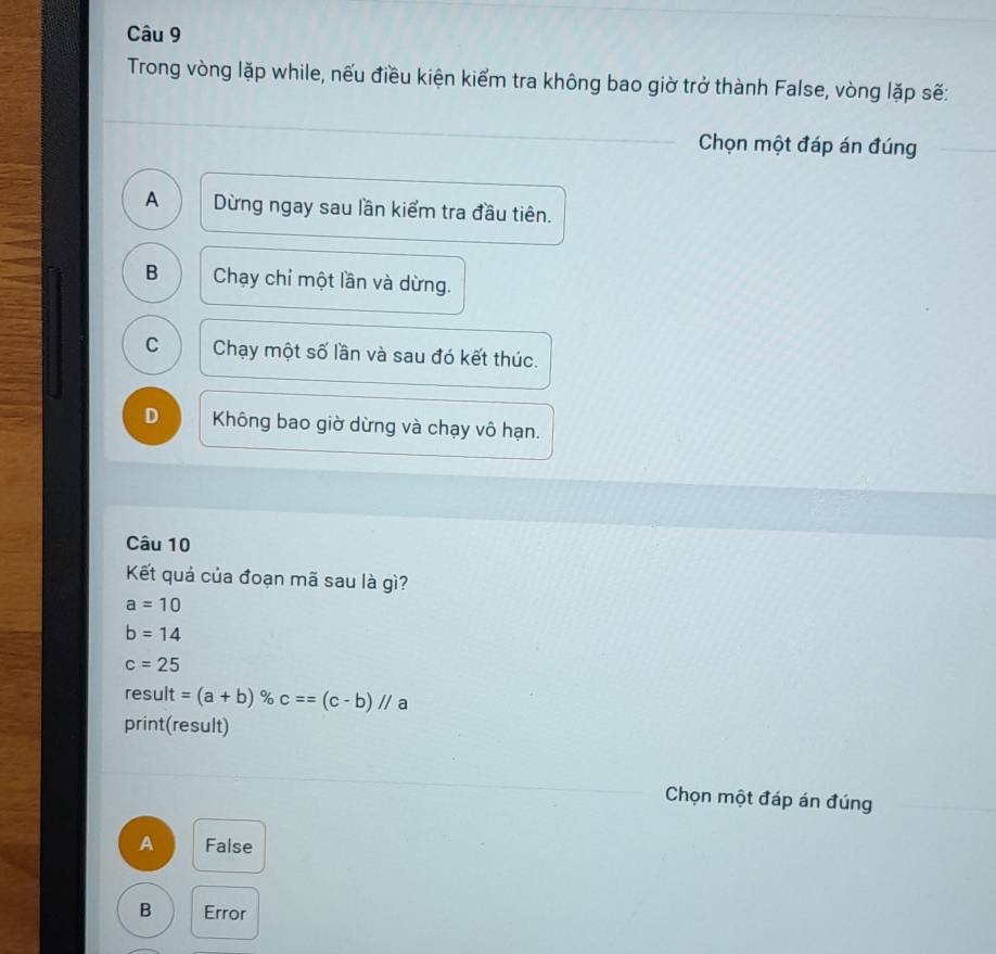 Trong vòng lặp while, nếu điều kiện kiểm tra không bao giờ trở thành False, vòng lặp sẽ:
_
Chọn một đáp án đúng_
_
A Dừng ngay sau lần kiểm tra đầu tiên.
B Chạy chỉ một lần và dừng.
C Chạy một số lần và sau đó kết thúc.
D Không bao giờ dừng và chạy vô hạn.
Câu 10
Kết quả của đoạn mã sau là gì?
a=10
b=14
c=25
result =(a+b) % c==(c-b)//a
print(result)
_
_ Chọn một đáp án đúng_
A False
B Error