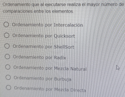 Ordenamiento que al ejecutarse realiza el mayor número de
comparaciones entre los elementos
Ordenamiento por Intercalación
Ordenamiento por Quicksort
Ordenamiento por ShellSort
Ordenamiento por Radix
Ordenamiento por Mezcla Natural
Ordenamiento por Burbuja
Ordenamiento por Mezcla Directa