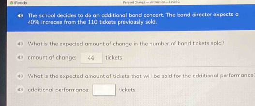 iReady Percent Change — Instruction — Levell G 
The school decides to do an additional band concert. The band director expects a
40% increase from the 110 tickets previously sold. 
《》 What is the expected amount of change in the number of band tickets sold? 
《 amount of change: 44 tickets 
D What is the expected amount of tickets that will be sold for the additional performance? 
additional performance: tickets