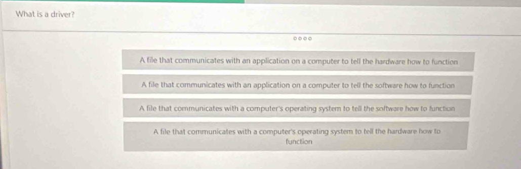 What is a driver?
A file that communicates with an application on a computer to tell the hardware how to function
A file that communicates with an application on a computer to tell the software how to function
A file that communicates with a computer's operating system to tell the software how to function
A file that communicates with a computer's operating system to tell the hardware how to
function