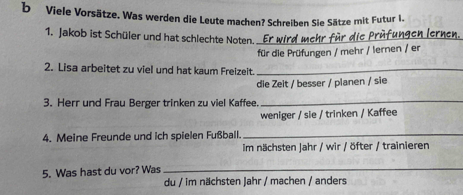 Viele Vorsätze. Was werden die Leute machen? Schreiben Sie Sätze mit Futur I. 
1. Jakob ist Schüler und hat schlechte Noten. Er wird mehr für die Prüfungen lernen. 
für die Prüfungen / mehr / lernen / er 
2. Lisa arbeitet zu viel und hat kaum Freizeit._ 
die Zeit / besser / planen / sie 
3. Herr und Frau Berger trinken zu viel Kaffee._ 
weniger / sie / trinken / Kaffee 
4. Meine Freunde und ich spielen Fußball._ 
im nächsten Jahr / wir / öfter / trainieren 
5. Was hast du vor? Was_ 
du / im nächsten Jahr / machen / anders