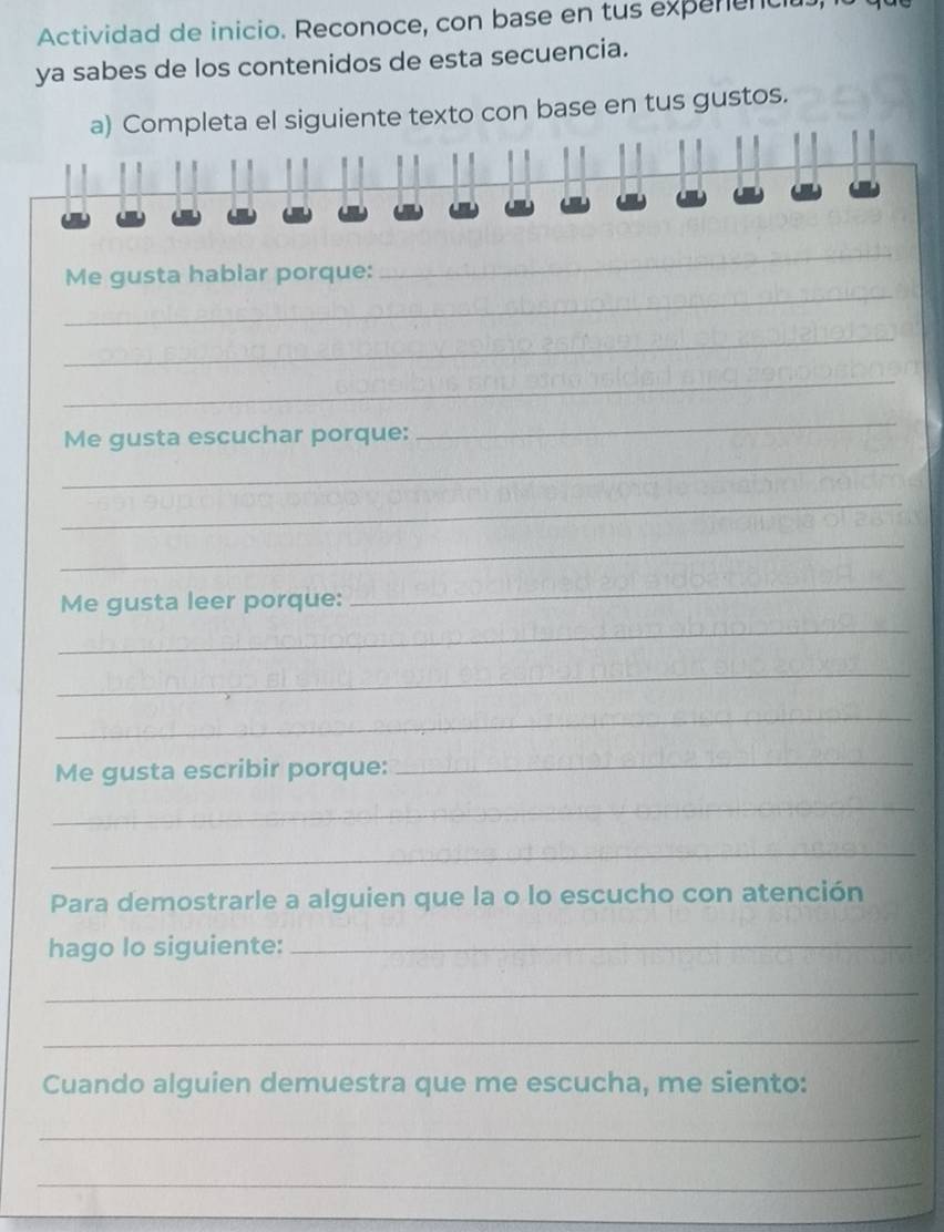 Actividad de inicio. Reconoce, con base en tus expenencius 
ya sabes de los contenidos de esta secuencia. 
a) Completa el siguiente texto con base en tus gustos. 
_ 
_ 
Me gusta hablar porque: 
_ 
_ 
_ 
Me gusta escuchar porque: 
_ 
_ 
_ 
_ 
_ 
Me gusta leer porque: 
_ 
_ 
Me gusta escribir porque: 
_ 
_ 
_ 
Para demostrarle a alguien que la o lo escucho con atención 
hago lo siguiente:_ 
_ 
_ 
Cuando alguien demuestra que me escucha, me siento: 
_ 
_ 
_