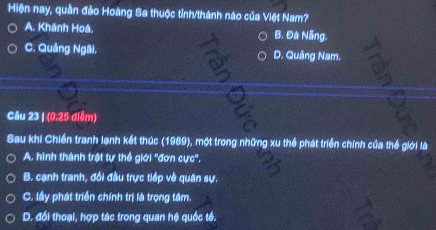 Hiện nay, quần đảo Hoàng Sa thuộc tỉnh/thành nào của Việt Nam?
A. Khánh Hoà, B. Đà Nẵng,
C. Quảng Ngãi, D. Quảng Nam,
Câu 23 | (0.25 điễm)
Sau khi Chiến tranh lạnh kết thúc (1989), một trong những xu thể phát triển chính của thế giới là
A. hình thành trật tự thế giới 'đơn cực'',
B. cạnh tranh, đối đầu trực tiếp về quân sự.
C. lầy phát triển chính trị là trọng tâm,
D. đổi thoại, hợp tác trong quan hệ quốc tế.