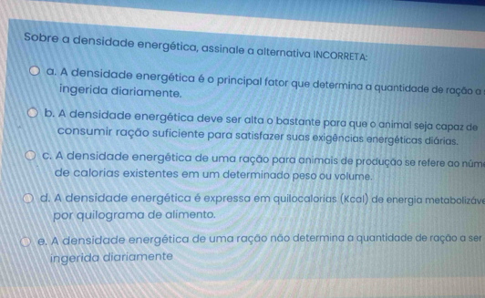 Sobre a densidade energética, assinale a alternativa INCORRETA:
a. A densidade energética é o principal fator que determina a quantidade de ração a
ingerida diariamente.
b. A densidade energética deve ser alta o bastante para que o animal seja capaz de
consumir ração suficiente para satisfazer suas exigências energéticas diárias.
c. A densidade energética de uma ração para animais de produção se refere ao núme
de calorias existentes em um determinado peso ou volume.
d. A densidade energética é expressa em quilocalorias (Kcal) de energia metabolizáve
por quilograma de alimento.
e. A densidade energética de uma ração não determina a quantidade de ração a ser
ingerida diariamente