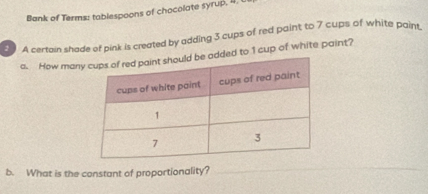 Bank of Terms: tablespoons of chocolate syrup, 4, C 
A certain shade of pink is created by adding 3 cups of red paint to 7 cups of white paint. 
a. How manadded to 1 cup of white paint? 
b. What is the constant of proportionality? 
_