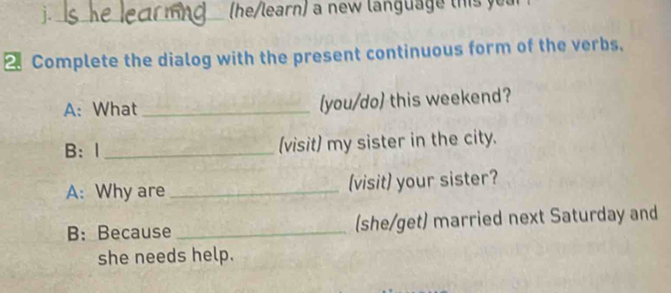 ]._ he/learn) a new language thi 
Complete the dialog with the present continuous form of the verbs. 
A: What_ (you/do) this weekend? 
B: I _(visit) my sister in the city. 
A: Why are _(visit) your sister? 
B: Because _(she/get) married next Saturday and 
she needs help.