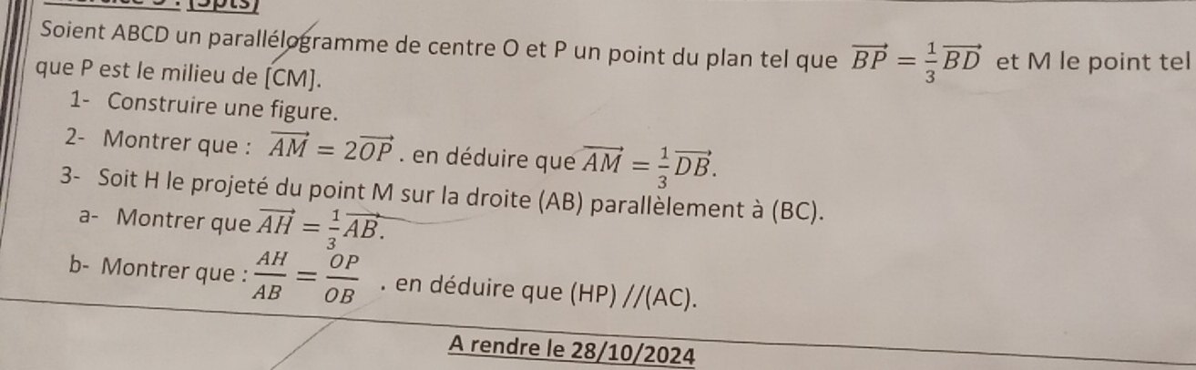 Soient ABCD un parallélogramme de centre O et P un point du plan tel que vector BP= 1/3 vector BD et M le point tel 
que P est le milieu de [CM]. 
1- Construire une figure. 
2- Montrer que : vector AM=2vector OP en déduire que vector AM= 1/3 vector DB. 
3- Soit H le projeté du point M sur la droite (AB) parallèlement à (BC). 
a- Montrer que vector AH= 1/3 vector AB.
b- Montrer que :  AH/AB = OP/OB . en déduire que (HP) //(AC). 
A rendre le 28/10/2024