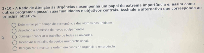 3/10 - A Rede de Atenção às Urgências desempenha um papel de extrema importância e, assim como
outros programas possui suas finalidades e objetivos centrais. Assinale a alternativa que corresponde ao
principal objetivo.
Determinar para tempo de permanência das vítimas nas unidades.
Associado a admissão de novos equipamentos.
Conseguir conciliar o trabalho de todas as unidades.
Incentivar o trabalho da equipe multiprofissional.
Reorganizar e manter a ordem em casos de urgência e emergência.