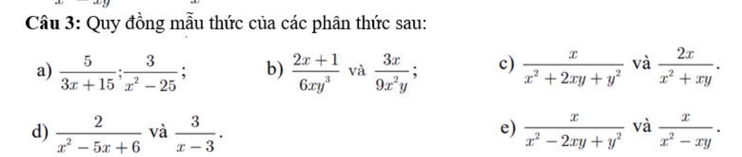 Quy đồng mẫu thức của các phân thức sau: 
a)  5/3x+15 ;  3/x^2-25 ;  (2x+1)/6xy^3  và  3x/9x^2y ;  x/x^2+2xy+y^2  và  2x/x^2+xy . 
b) 
c) 
e) 
d)  2/x^2-5x+6  và  3/x-3 .  x/x^2-2xy+y^2  và  x/x^2-xy .