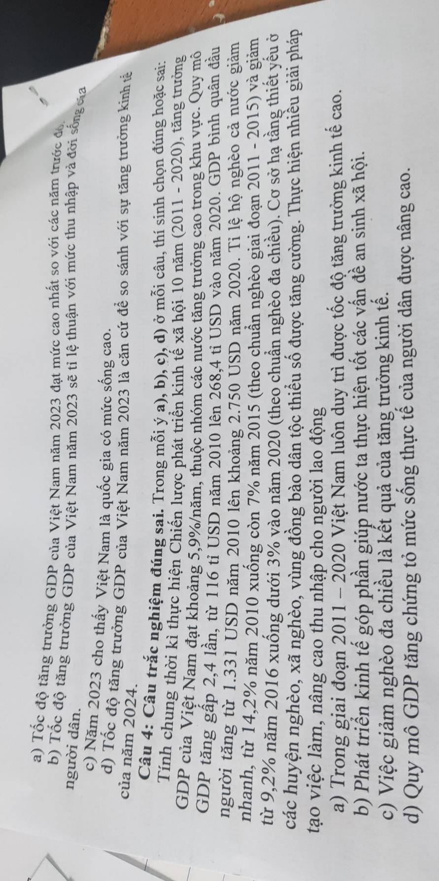 Tốc độ tăng trưởng GDP của Việt Nam năm 2023 đạt mức cao nhất so với các năm trước đó
b) Tốc độ tăng trưởng GDP của Việt Nam năm 2023 sẽ tỉ lệ thuận với mức thu nhập và đời sống của
người dân.
c) Năm 2023 cho thấy Việt Nam là quốc gia có mức sống cao.
d) Tốc độ tăng trưởng GDP của Việt Nam năm 2023 là căn cứ để so sánh với sự tăng trưởng kinh tế
của năm 2024.
Câu 4: Câu trắc nghiệm đúng sai. Trong mỗi ý a), b), c), d) ở mỗi câu, thí sinh chọn đúng hoặc sai:
Tính chung thời kì thực hiện Chiến lược phát triển kinh tế xã hội 10 năm (2011 - 2020), tăng trưởng
GDP của Việt Nam đạt khoảng 5,9%/năm, thuộc nhóm các nước tăng trưởng cao trong khu vực. Quy mô
GDP tăng gấp 2,4 lần, từ 116 tỉ USD năm 2010 lên 268,4 tỉ USD vào năm 2020. GDP bình quân đầu
người tăng từ 1.331 USD năm 2010 lên khoảng 2.750 USD năm 2020. Tỉ lệ hộ nghèo cả nước giảm
nhanh, từ 14,2% năm 2010 xuống còn 7% năm 2015 (theo chuẩn nghèo giai đoạn 2011 - 2015) và giảm
từ 9,2% năm 2016 xuống dưới 3% vào năm 2020 (theo chuẩn nghèo đa chiều). Cơ sở hạ tầng thiết yếu ở
các huyện nghèo, xã nghèo, vùng đồng bào dân tộc thiểu số được tăng cường. Thực hiện nhiều giải pháp
tạo việc làm, nâng cao thu nhập cho người lao động
a) Trong giai đoạn 2011 - 2020 Việt Nam luôn duy trì được tốc độ tăng trưởng kinh tế cao.
b) Phát triển kinh tế góp phần giúp nước ta thực hiện tốt các vấn đề an sinh xã hội.
c) Việc giảm nghèo đa chiều là kết quả của tăng trưởng kinh tế.
d) Quy mô GDP tăng chứng tỏ mức sống thực tế của người dân được nâng cao.
