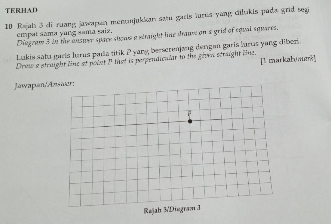 TERHAD 
10 Rajah 3 di ruang jawapan menunjukkan satu garis lurus yang dilukis pada grid segi 
empat sama yang sama saiz. 
Diagram 3 in the answer space shows a straight line drawn on a grid of equal squares. 
Lukis satu garis lurus pada titik P yang berserenjang dengan garis lurus yang diberi. 
[1 markah/mark] 
Draw a straight line at point P that is perpendicular to the given straight line. 
Jawapan/A