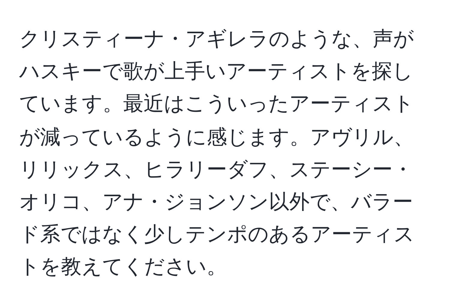 クリスティーナ・アギレラのような、声がハスキーで歌が上手いアーティストを探しています。最近はこういったアーティストが減っているように感じます。アヴリル、リリックス、ヒラリーダフ、ステーシー・オリコ、アナ・ジョンソン以外で、バラード系ではなく少しテンポのあるアーティストを教えてください。