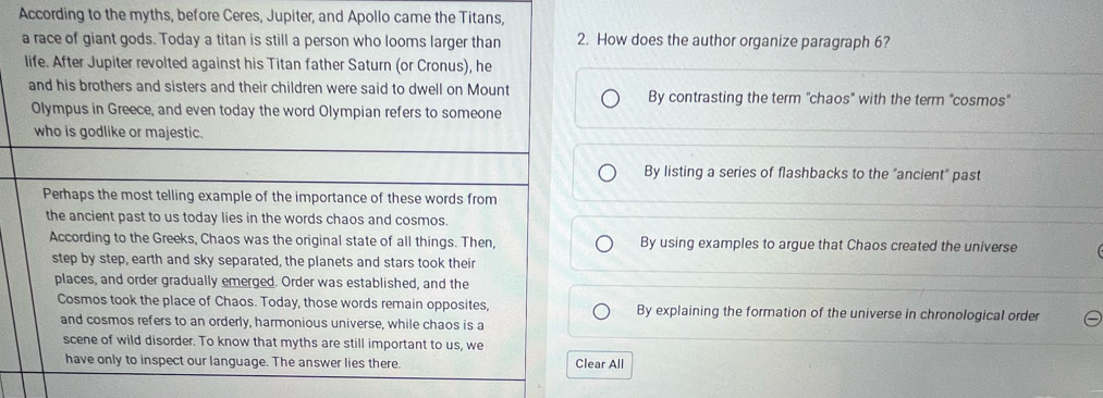 According to the myths, before Ceres, Jupiter, and Apollo came the Titans,
a race of giant gods. Today a titan is still a person who looms larger than 2. How does the author organize paragraph 6?
life. After Jupiter revolted against his Titan father Saturn (or Cronus), he
and his brothers and sisters and their children were said to dwell on Mount By contrasting the term "chaos" with the term "cosmos"
Olympus in Greece, and even today the word Olympian refers to someone
who is godlike or majestic.
By listing a series of flashbacks to the "ancient" past
Perhaps the most telling example of the importance of these words from
the ancient past to us today lies in the words chaos and cosmos.
According to the Greeks, Chaos was the original state of all things. Then, By using examples to argue that Chaos created the universe
step by step, earth and sky separated, the planets and stars took their
places, and order gradually emerged. Order was established, and the
Cosmos took the place of Chaos. Today, those words remain opposites, By explaining the formation of the universe in chronological order
and cosmos refers to an orderly, harmonious universe, while chaos is a
scene of wild disorder. To know that myths are still important to us, we
have only to inspect our language. The answer lies there. Clear All