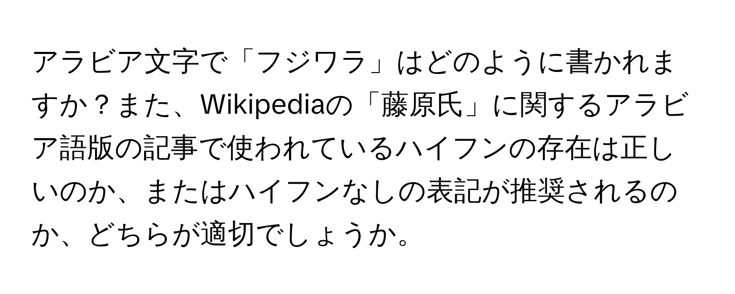 アラビア文字で「フジワラ」はどのように書かれますか？また、Wikipediaの「藤原氏」に関するアラビア語版の記事で使われているハイフンの存在は正しいのか、またはハイフンなしの表記が推奨されるのか、どちらが適切でしょうか。