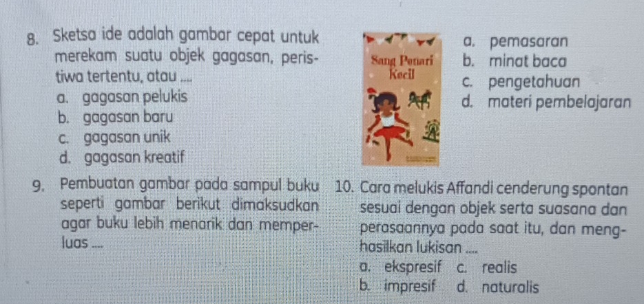 Sketsa ide adalah gambar cepat untuk
a. pemasaran
merekam suatu objek gagasan, peris- b. minat baca
tiwa tertentu, atau 2 c. pengetahuan
a. gagasan pelukis d. materi pembelajaran
b. gagasan baru
c. gagasan unik
d. gagasan kreatif
9. Pembuatan gambar pada sampul buku 10. Cara melukis Affandi cenderung spontan
seperti gambar berikut dimaksudkan sesuai dengan objek serta suasana dan
agar buku lebih menarik dan memper- perasaannya pada saat itu, dan meng-
luas .... hasilkan lukisan_
a. ekspresif c. realis
b. impresif d. naturalis