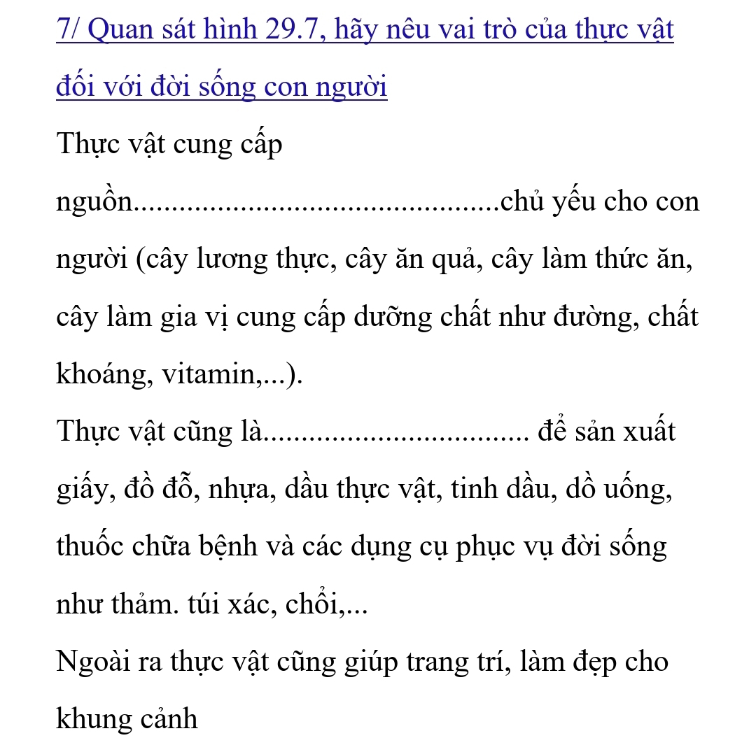 7/ Quan sát hình 29.7, hãy nêu vai trò của thực vật 
đối với đời sống con người 
Thực vật cung cấp 
nguồn. _chủ yếu cho con 
người (cây lương thực, cây ăn quả, cây làm thức ăn, 
cây làm gia vị cung cấp dưỡng chất như đường, chất 
khoáng, vitamin,...). 
Thực vật cũng là._ để sản xuất 
giấy, đồ đỗ, nhựa, dầu thực vật, tinh dầu, dồ uống, 
thuốc chữa bệnh và các dụng cụ phục vụ đời sống 
như thảm. túi xác, chồi,... 
Ngoài ra thực vật cũng giúp trang trí, làm đẹp cho 
khung cảnh