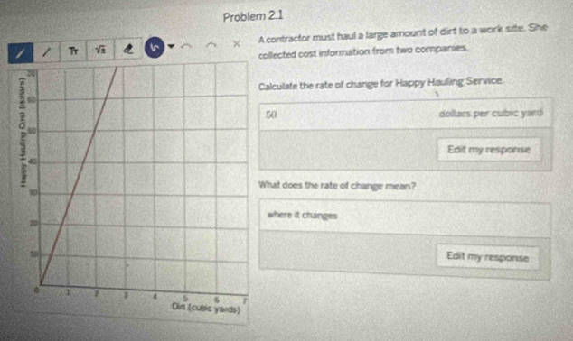 Problem 2.1 
1 Tr ir × A contractor must haul a large amount of dirt to a work site. She 
collected cost information from two companies. 
alculate the rate of change for Happy Hauling Service. 
t
50 dollars per cubic yard
Edit my response 
hat does the rate of change mean? 
where it changes 
Edit my response