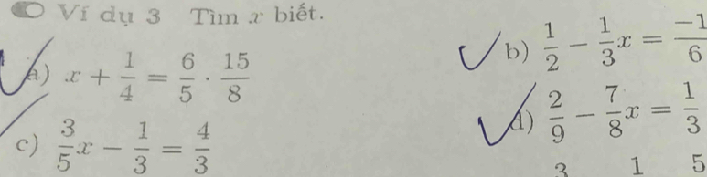 Ví dụ 3 Tìm x biết. 
A) x+ 1/4 = 6/5 ·  15/8 
b)  1/2 - 1/3 x= (-1)/6 
c)  3/5 x- 1/3 = 4/3 
A)  2/9 - 7/8 x= 1/3 
2 1 5