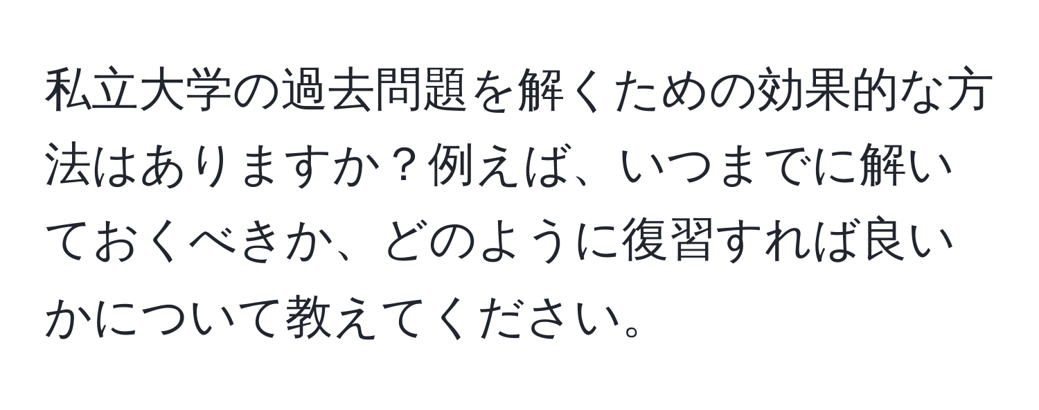 私立大学の過去問題を解くための効果的な方法はありますか？例えば、いつまでに解いておくべきか、どのように復習すれば良いかについて教えてください。