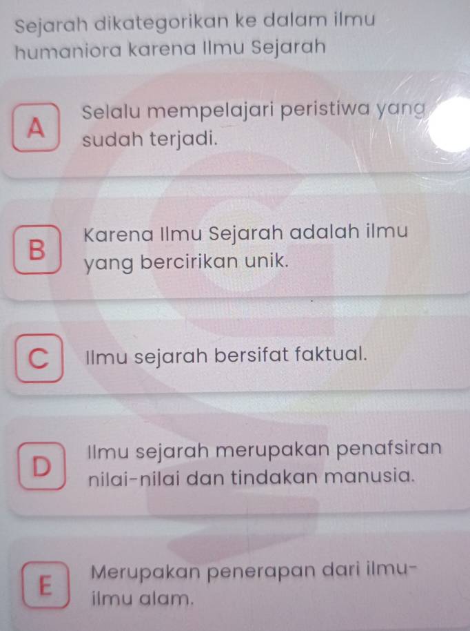 Sejarah dikategorikan ke dalam ilmu
humaniora karena Ilmu Sejarah
Selalu mempelajari peristiwa yang
A sudah terjadi.
B Karena Ilmu Sejarah adalah ilmu
yang bercirikan unik.
a Ilmu sejarah bersifat faktual.
D Ilmu sejarah merupakan penafsiran
nilai-nilai dan tindakan manusia.
E Merupakan penerapan dari ilmu-
ilmu alam.