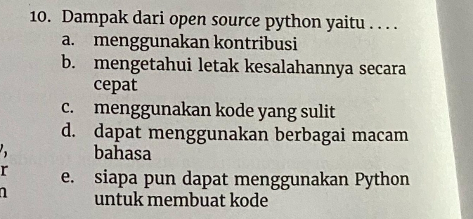 Dampak dari open source python yaitu . . . .
a. menggunakan kontribusi
b. mengetahui letak kesalahannya secara
cepat
c. menggunakan kode yang sulit
d. dapat menggunakan berbagai macam
bahasa
r e. siapa pun dapat menggunakan Python
1
untuk membuat kode