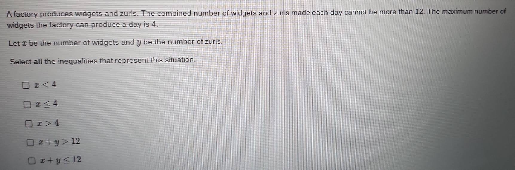 A factory produces widgets and zurls. The combined number of widgets and zurls made each day cannot be more than 12. The maximum number of
widgets the factory can produce a day is 4.
Let xbe the number of widgets and y be the number of zurls.
Select all the inequalities that represent this situation
x<4</tex>
x≤ 4
x>4
x+y>12
x+y≤ 12