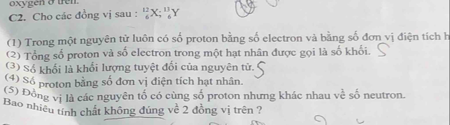 oxygen σ tren. 
C2. Cho các đồng vị sau : _6^(12)X;_6^(13)Y
(1) Trong một nguyên từ luôn có số proton bằng số electron và bằng số đơn vị điện tích h 
(2) Tổng số proton và số electron trong một hạt nhân được gọi là số khối. 
(3) Số khối là khối lượng tuyệt đối của nguyên tử. 
(4) Số proton bằng số đơn vị điện tích hạt nhân. 
(5) Đồng vị là các nguyên tố có cùng số proton nhưng khác nhau về số neutron. 
Bao nhiêu tính chất không đúng về 2 đồng vị trên ?