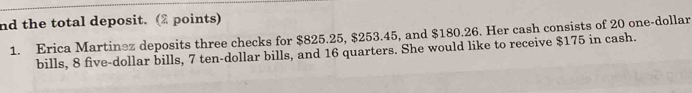 nd the total deposit. (2 points) 
1. Erica Martinez deposits three checks for $825.25, $253.45, and $180.26. Her cash consists of 20 one-dollar
bills, 8 five-dollar bills, 7 ten-dollar bills, and 16 quarters. She would like to receive $175 in cash.