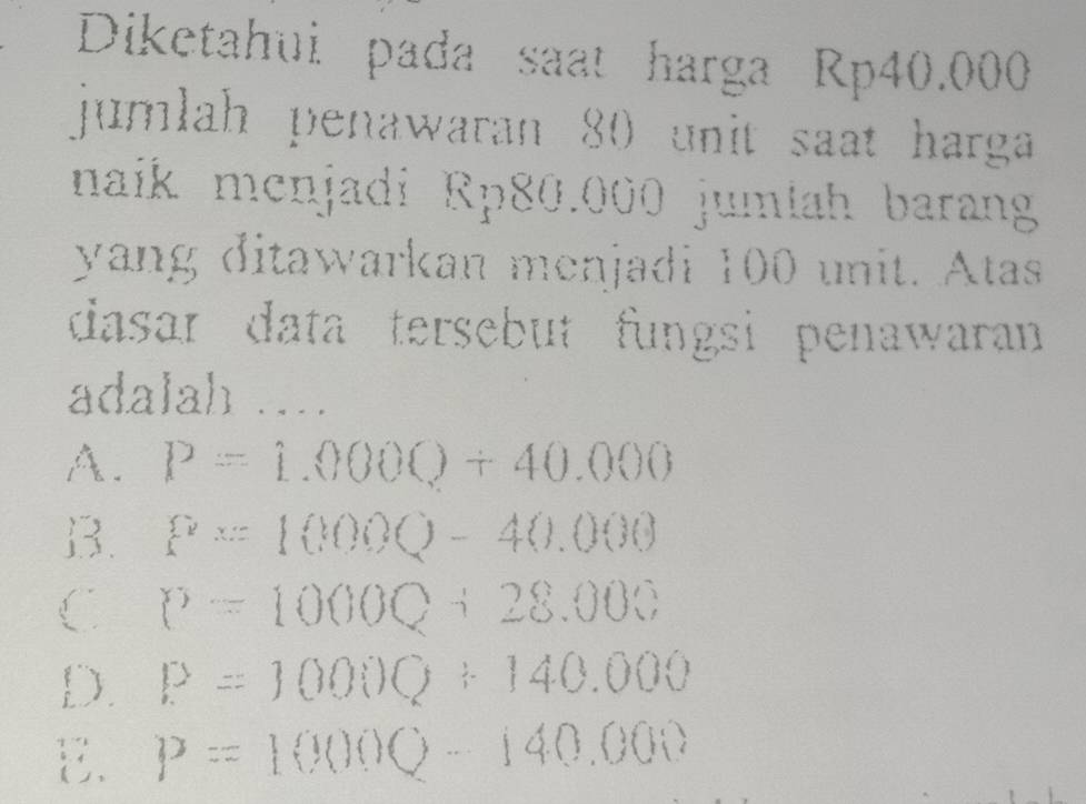 Diketahui pada saat harga Rp40.000
jumlah penawaran 80 unit saat harga
naik menjadi Rp80.000 jumtah barang
yang ditawarkan menjadi 100 unit. Atas
dasar data tersebut fungsi penawaran 
adalah ...
A. P=1.000Q+40.000
B. P=1000Q-40.000
C P=1000Q+28.000
D. P=1000Q+140.000
E. P=1000Q-140.000