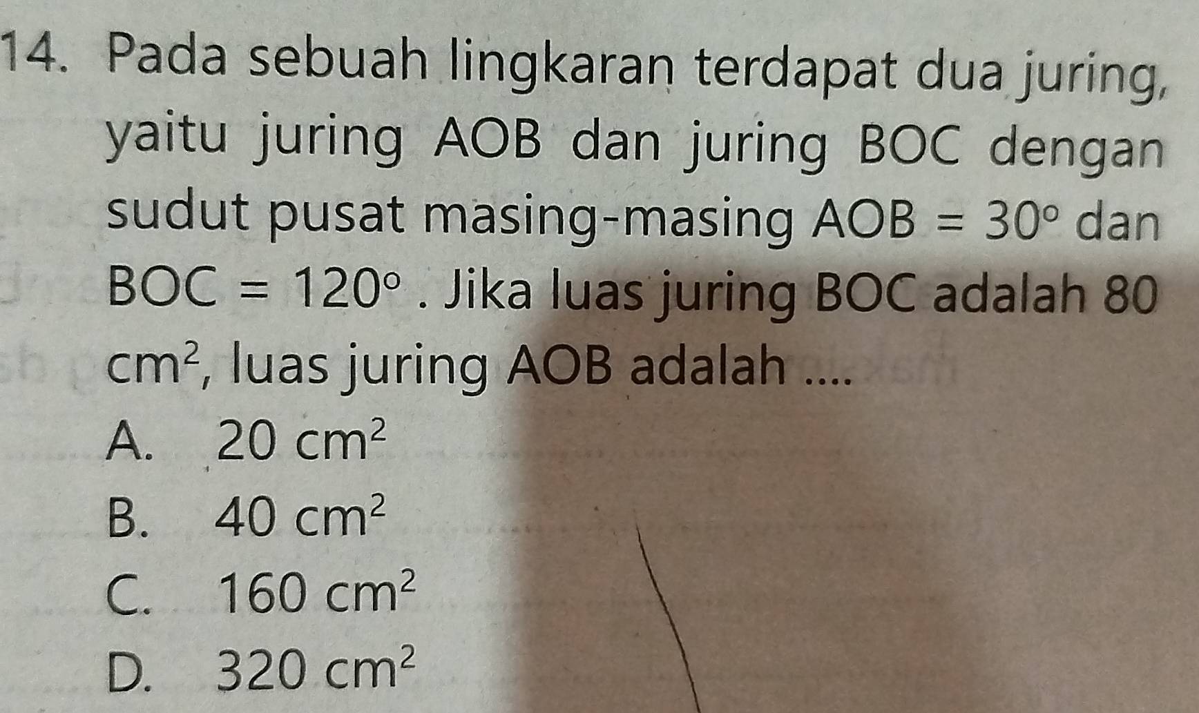 Pada sebuah lingkaran terdapat dua juring,
yaitu juring AOB dan juring BOC dengan
sudut pusat masing-masing AOB=30° dan
BOC=120°. Jika luas juring BOC adalah 80
cm^2 , luas juring AOB adalah ....
A. 20cm^2
B. 40cm^2
C. 160cm^2
D. 320cm^2