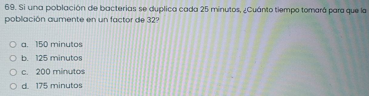 Si una población de bacterias se duplica cada 25 minutos, ¿Cuánto tiempo tomará para que la
población aumente en un factor de 32?
a. 150 minutos
b. 125 minutos
c. 200 minutos
d. 175 minutos