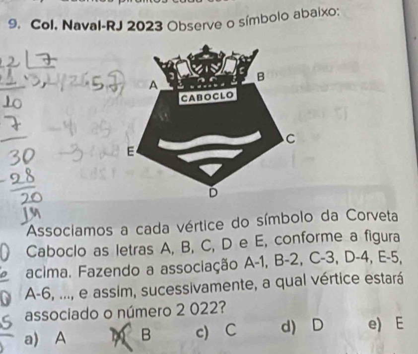 Col. Naval-RJ 2023 Observe o símbolo abaixo:
Associamos a cada vértice do símbolo da Corveta
Caboclo as letras A, B, C, D e E, conforme a figura
acima. Fazendo a associação A-1, B-2, C-3, D-4, E-5
A -6, ..., e assim, sucessivamente, a qual vértice estará
associado o número 2 022?
a) A M B c) C d) D e) E