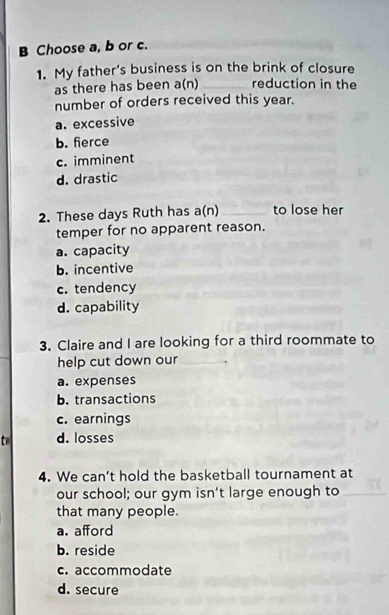 Choose a, b or c.
1. My father’s business is on the brink of closure
as there has been a(n) reduction in the
number of orders received this year.
a. excessive
b. fierce
c. imminent
d. drastic
2. These days Ruth has a(n) _to lose her
temper for no apparent reason.
a. capacity
b. incentive
c. tendency
d. capability
3. Claire and I are looking for a third roommate to
help cut down our_
a. expenses
b. transactions
c. earnings
tw d. losses
4. We can’t hold the basketball tournament at
our school; our gym isn’t large enough to
that many people.
a. afford
b. reside
c. accommodate
d. secure