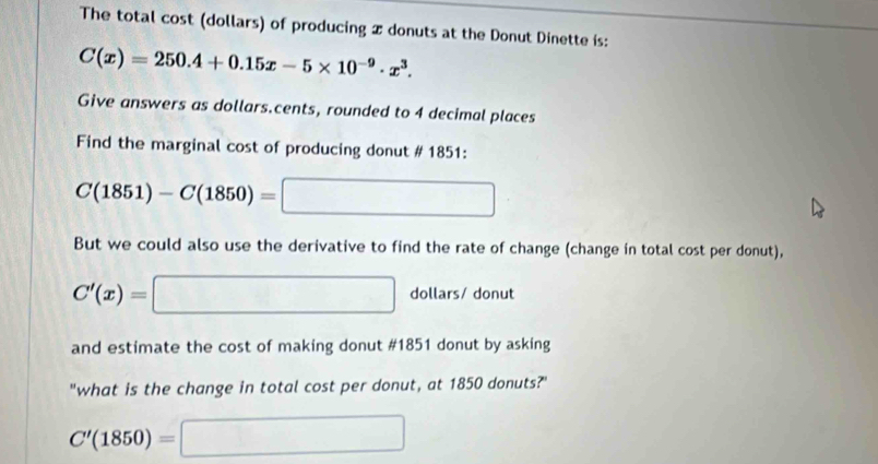 The total cost (dollars) of producing x donuts at the Donut Dinette is:
C(x)=250.4+0.15x-5* 10^(-9)· x^3. 
Give answers as dollars.cents, rounded to 4 decimal places 
Find the marginal cost of producing donut # 1851:
C(1851)-C(1850)=□
But we could also use the derivative to find the rate of change (change in total cost per donut),
C'(x)=□ dollars/ donut 
and estimate the cost of making donut #1851 donut by asking 
"what is the change in total cost per donut, at 1850 donuts?"
C'(1850)=□