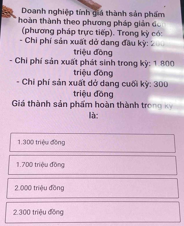 Doanh nghiệp tính giá thành sản phẩm
thoàn thành theo phương pháp giản đơn
(phương pháp trực tiếp). Trong kỳ có:
- Chi phí sản xuất dở dang đầu kỳ: 200
triệu đồng
- Chi phí sản xuất phát sinh trong kỳ: 1.800
triệu đồng
- Chi phí sản xuất dở dang cuối kỳ: 300
triệu đồng
Giá thành sản phẩm hoàn thành trong kỳ
là:
1. 300 triệu đồng
1. 700 triệu đồng
2.000 triệu đồng
2. 300 triệu đồng