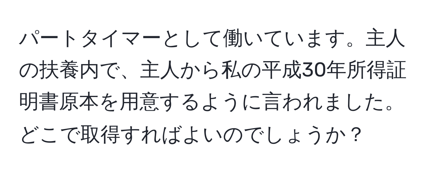 パートタイマーとして働いています。主人の扶養内で、主人から私の平成30年所得証明書原本を用意するように言われました。どこで取得すればよいのでしょうか？