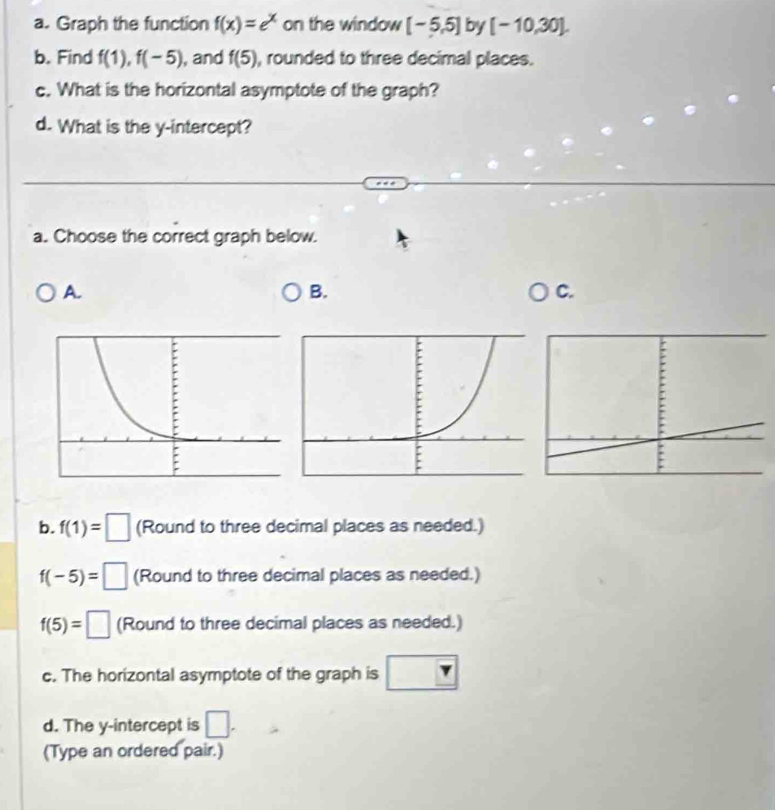 Graph the function f(x)=e^x on the window [-5,5] by [-10,30]. 
b. Find f(1), f(-5) , and f(5) , rounded to three decimal places. 
c. What is the horizontal asymptote of the graph? 
d. What is the y-intercept? 
a. Choose the correct graph below. 
A. 
B. 
C. 
b. f(1)=□ (Round to three decimal places as needed.)
f(-5)=□ (Round to three decimal places as needed.)
f(5)=□ (Round to three decimal places as needed.) 
c. The horizontal asymptote of the graph is boxed r
d. The y-intercept is □. 
(Type an ordered pair.)