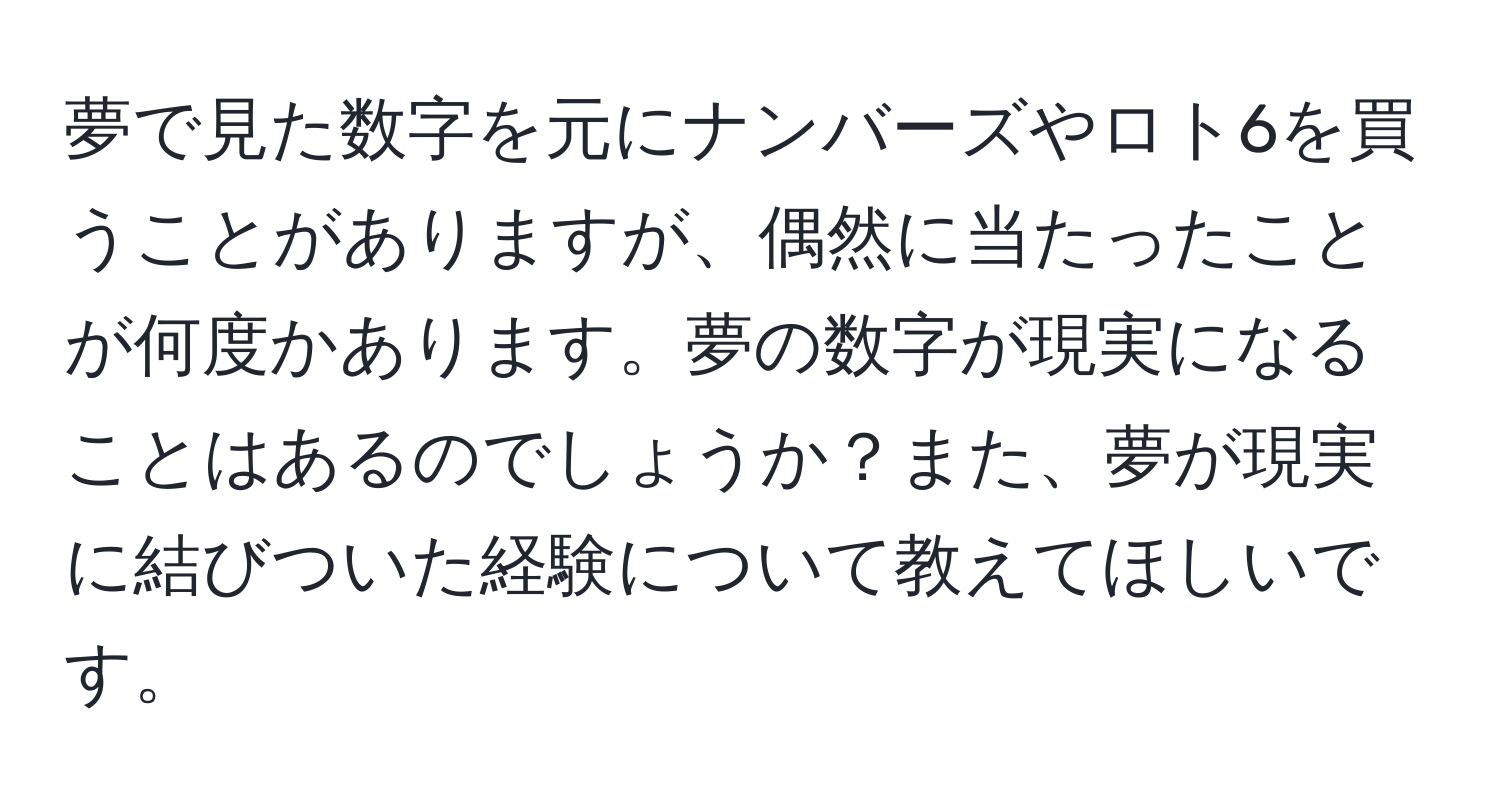 夢で見た数字を元にナンバーズやロト6を買うことがありますが、偶然に当たったことが何度かあります。夢の数字が現実になることはあるのでしょうか？また、夢が現実に結びついた経験について教えてほしいです。