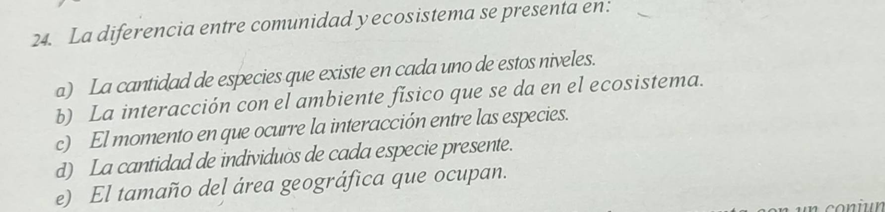 La diferencia entre comunidad yecosistema se presenta en:
a) La cantidad de especies que existe en cada uno de estos niveles.
b) La interacción con el ambiente físico que se da en el ecosistema.
c) El momento en que ocurre la interacción entre las especies.
d) La cantidad de individuos de cada especie presente.
e) El tamaño del área geográfica que ocupan.